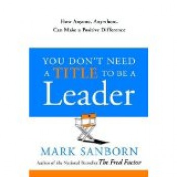 You Don't Need a Title to be a Leader: How Anyone, Anywhere, Can Make a Positive Difference by Mark Sanborn